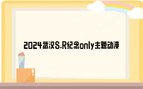 2024武汉s.r纪念only主题动漫展时间和地点