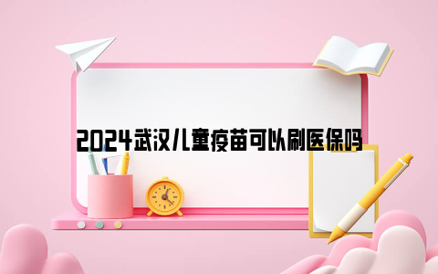 2024武汉儿童疫苗可以刷医保吗