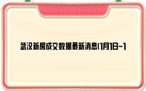 武汉新房成交数据最新消息(1月1日-1月7日)