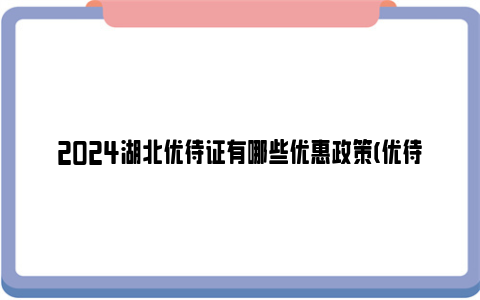 2024湖北优待证有哪些优惠政策(优待目录汇总)