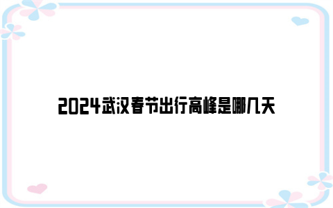 2024武汉春节出行高峰是哪几天