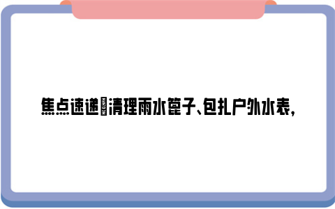 焦点速递|清理雨水篦子、包扎户外水表，水务人员提前应对