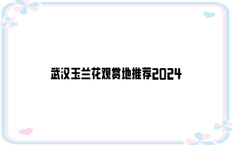 武汉玉兰花观赏地推荐2024