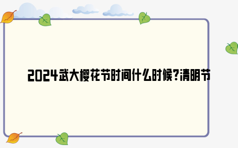 2024武大樱花节时间什么时候?清明节还可以看吗?