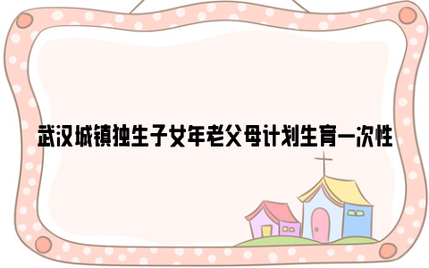 武汉城镇独生子女年老父母计划生育一次性奖励领取条件及标准