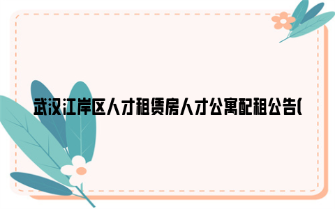 武汉江岸区人才租赁房人才公寓配租公告(2024年4月)