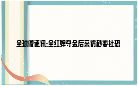 全球微速讯：全红婵夺金后采访秒变社恐 迅速躲到摄像机外职业假笑!