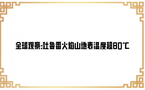 全球观察：吐鲁番火焰山地表温度超80℃ 突破历史同期极值！