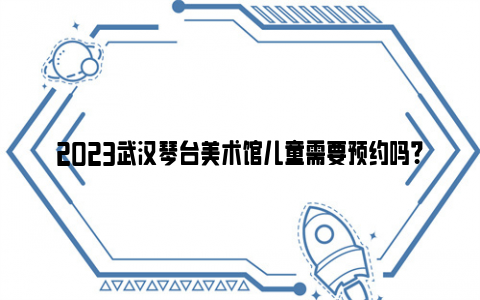 2023武汉琴台美术馆儿童需要预约吗?