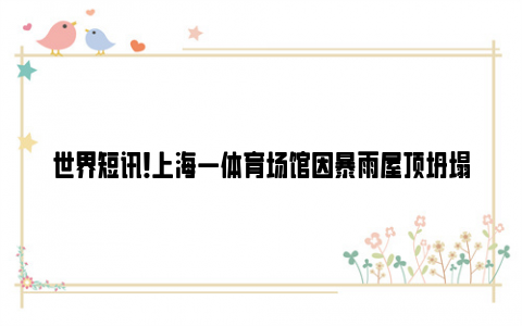 世界短讯!上海一体育场馆因暴雨屋顶坍塌 这是说明雨大还是屋顶不结实呢?
