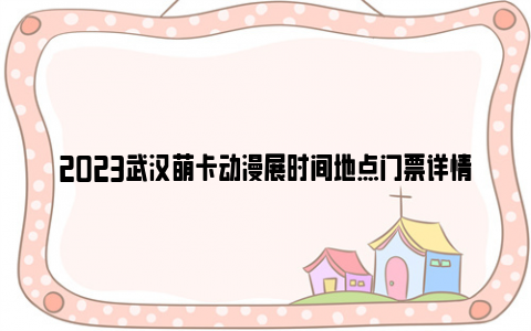 2023武汉萌卡动漫展时间地点门票详情