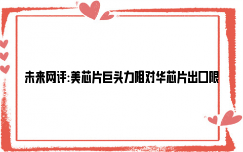 未来网评:美芯片巨头力阻对华芯片出口限制 切断与中国联系将削弱美国领导地位!