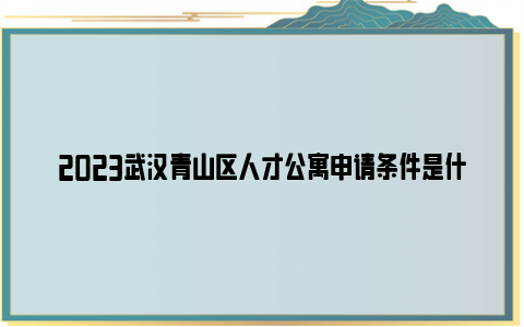 2023武汉青山区人才公寓申请条件是什么？