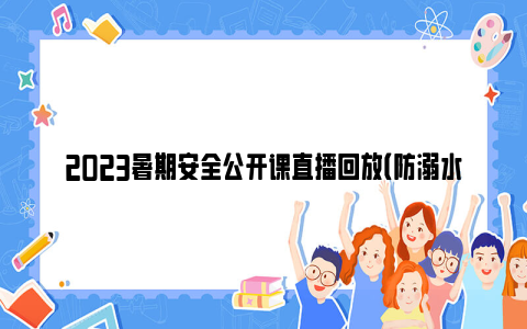 2023暑期安全公开课直播回放（防溺水 交通安全）