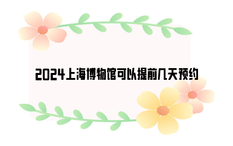 2024上海博物馆可以提前几天预约