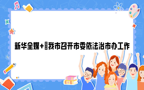 新华全媒 |我市召开市委依法治市办工作推进会