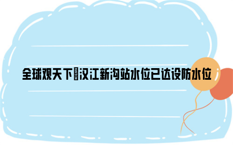 全球观天下|汉江新沟站水位已达设防水位 武汉启动防汛iv级应急响应
