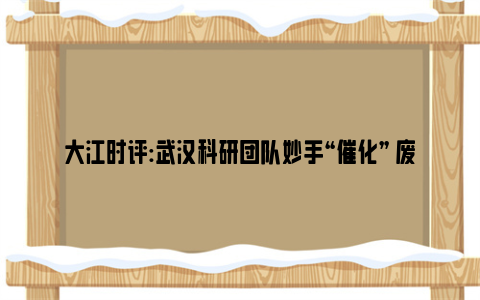 大江时评:武汉科研团队妙手“催化” 废弃玉米芯变身重要化工原料