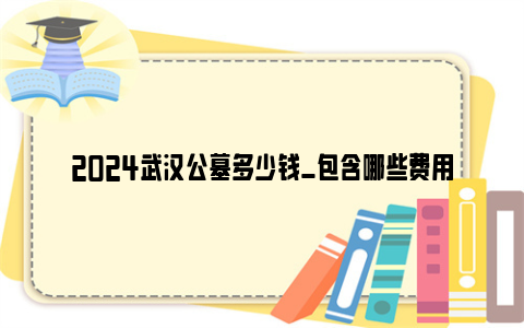 2024武汉公墓多少钱_包含哪些费用