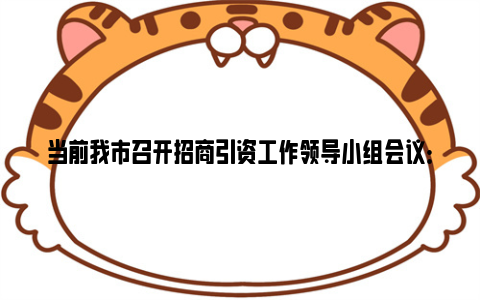 当前我市召开招商引资工作领导小组会议：持续推动招商引资提质增效 加快集聚高质量发展新动能