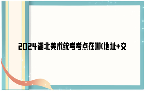2024湖北美术统考考点在哪(地址 交通指南)